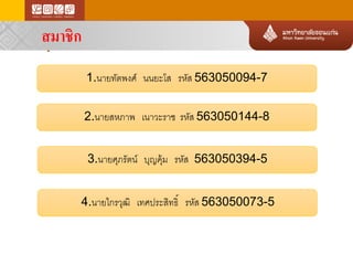 สมาชิกใน กลุ่ม 
สมาชิก 
2.นายสหภาพ เนาวะราช รหัส 563050144-8 
1.นายทัตพงศ์ นนยะโส รหัส 563050094-7 
3.นายศุภรัตน์ บุญคุ้ม รหัส 563050394-5 
4.นายไกรวุฒิ เทศประสิทธิ์ รหัส 563050073-5  