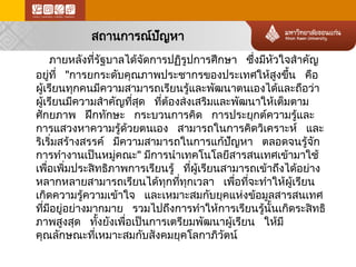 สถานการณ์ป ัญหา 
ภายหลังที่รัฐบาลได้จ ัดการปฏิรูปการศึกษา ซึ่งมีหัวใจสำคัญ อยู่ที่ "การยกระดับคุณภาพประชากรของประเทศให้สูงขึ้น คือ ผู้เรียนทุกคนมีความสามารถเรียนรู้และพัฒนาตนเองได้และถือว่า ผู้เรียนมีความสำคัญที่สุด ที่ต้องส่ งเสริมและพัฒนาให้ เต็มตาม ศักยภาพ ฝึกทักษะ กระบวนการคิด การประยุกต์ความรู้และ การแสวงหาความรู้ด ้ว ยตนเอง สามารถในการคิดวิเคราะห์ และ ริเริ่มสร้า งสรรค์ มีความสามารถในการแก้ป ัญหา ตลอดจนรู้จ ัก การทำงานเป็นหมู่คณะ" มีการนำเทคโนโลยีสารสนเทศเข้า มาใช้ เพื่อเพิ่มประสิทธิภาพการเรียนรู้ ที่ผู้เรียนสามารถเข้าถึงได้อ ย่า ง หลากหลายสามารถเรียนได้ทุกที่ทุกเวลา เพื่อที่จะทำให้ผู้เรียน เกิดความรู้ค วามเข้าใจ และเหมาะสมกับยุคแห่ง ข้อ มูลสารสนเทศ ที่มีอยู่อย่า งมากมาย รวมไปถึงการทำให้การเรียนรู้นั้นเกิดระสิทธิ ภาพสูงสุด ทั้งยังเพื่อเป็นการเตรียมพัฒนาผู้เรียน ให้มี คุณลักษณะที่เหมาะสมกับสังคมยุคโลกาภิวัตน์  