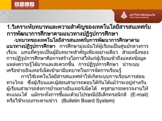 1.วิเคราะห์บทบาทและความสำคัญของเทคโนโลยีสารสนเทศกับ การพัฒนาการศึกษาตามแนวทางปฏิรูปการศึกษา 
-บทบาทของเทคโนโลยีสารสนเทศกับการพัฒนาการศึกษาตาม แนวทางปฏิรูปการศึกษา การศึกษามุ่งเน้ นให้ ผู้เรียนเป็นศูนย์กลางการ เรียน แทนที่ครูจะเป็นผู้มีบทบาทสำคัญเพียงอย่างเดียว ส่ วนหนึ่งของ การปฏิรูปการศึกษาคือการสร้า งโอกาสให้แก่ผู้เรียนเข้าถึงแหล่ง ข้อ มูล แหล่ง ความรู้ได้มากและสะดวกขึ้น การปฏิรูปการศึกษา นำระบบ เครือข่า ยอินเทอร์เ น็ตเข้ามามีบทบาทในการจัดการเรียนรู้ 
การใช้เทคโนโลยีสารสนเทศทำให้เกิดระบบการเรียนการสอน ทางไกล ซึ่งผู้เรียนและผู้สอนสามารถตอบโต้ก ันได้แม้ว่าจะอยู่ห ่า งกัน ผู้เรียนสามารถส่ งการบ้านทางอินเทอร์เน็ตได้ ครูสามารถตรวจงานให้ คะแนนได้ แม้กระทั่งการชี้แนะด้ว ยไปรษณีย์อ ิเล็กทรอนิกส์ (E-mail) หรือใช้ระบบกระดานข่า ว (Bulletin Board System)  