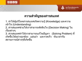 ความสำคัญของสารสนเทศ 
1. ทำให้ผู้บริโภคสารสนเทศเกิดความรู้(Knowledge) และความ เข้าใจ(Understanding) 
2. สารสนเทศช่วยให้เราสามารถตัดสินใจ(Decision Making) ใน เรื่องต่า งๆ 
3. สารสนเทศทำให้เราสามารถแก้ไขปัญหา (Solving Problem) ที่ เกิดขึ้นได้อย่างถูกต้อง แม่นยำ และรวดเร็ว ทันเวลากับ สถานการณ์ต ่างๆที่เกิดขึ้น  