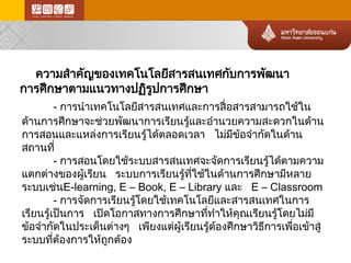 ความสำคัญของเทคโนโลยีสารสนเทศกับการพัฒนา การศึกษาตามแนวทางปฏิรูปการศึกษา 
- การนำเทคโนโลยีสารสนเทศและการสื่อสารสามารถใช้ใน ด้านการศึกษาจะช่ วยพัฒนาการเรียนรู้และอำนวยความสะดวกในด้าน การสอนและแหล่งการเรียนรู้ไ ด้ต ลอดเวลา ไม่ม ีข้อจำกัดในด้า น สถานที่ 
- การสอนโดยใช้ระบบสารสนเทศจะจัดการเรียนรู้ไ ด้ตามความ แตกต่างของผู้เรียน ระบบการเรียนรู้ที่ใช้ในด้านการศึกษามีหลาย ระบบเช่นE-learning, E –Book, E –Library และ E –Classroom 
- การจัดการเรียนรู้โดยใช้เทคโนโลยีและสารสนเทศในการ เรียนรู้เป็นการ เปิดโอกาสทางการศึกษาที่ทำให้คุณเรียนรู้โดยไม่ม ี ข้อจำกัดในประเด็นต่างๆ เพียงแต่ผ ู้เรียนรู้ต้อ งศึกษาวิธีการเพื่อเข้าสู่ ระบบที่ต้องการให้ถูกต้อ ง  