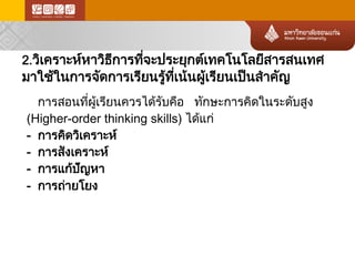 2.วิเคราะห์หาวิธีการที่จะประยุกต์เทคโนโลยีสารสนเทศ มาใช้ในการจัดการเรียนรู้ท ี่เน้นผู้เรียนเป็นสำคัญ 
การสอนที่ผู้เรียนควรได้รับคือ ทักษะการคิดในระดับสูง 
(Higher-order thinking skills) ได้แก่ 
- การคิดวิเคราะห์ 
- การสังเคราะห์ 
- การแก้ปัญหา 
- การถ่า ยโยง  