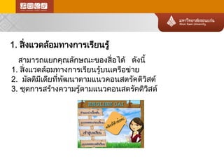 1. สิ่งแวดล้อมทางการเรียนรู้ 
สามารถแยกคุณลักษณะของสื่อได้ ดังนี้ 
1. สิ่งแวดล้อ มทางการเรียนรู้บนเครือข่า ย 
2. มัลติมีเดียที่พัฒนาตามแนวคอนสตรัคติวิสต์ 
3. ชุดการสร้างความรู้ตามแนวคอนสตรัคติวิสต์  