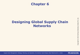 Copyright © 2013 Dorling Kindersley (India) Pvt. Ltd. 
Chapter 6 
Designing Global Supply Chain 
Networks 
Supply Chain Management: Strategy, Planning, and Operation, 5/e Authors: Sunil Chopra, Peter Meindl and D. V. Kalra 
 
