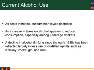 Current Alcohol Use
• As costs increase, consumption levels decrease
• An increase in taxes on alcohol appears to reduce
consumption, especially among underage drinkers
• A decline in alcohol drinking since the early 1980s has been
reflected largely in less use of distilled spirits such as
whiskey, vodka, gin, and rum
 