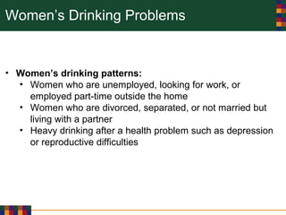 Women’s Drinking Problems
• Women’s drinking patterns:
• Women who are unemployed, looking for work, or
employed part-time outside the home
• Women who are divorced, separated, or not married but
living with a partner
• Heavy drinking after a health problem such as depression
or reproductive difficulties
 