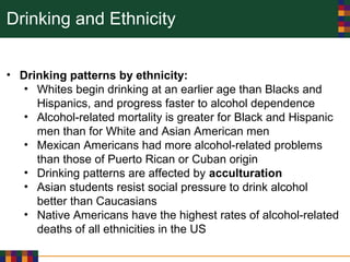 Drinking and Ethnicity
• Drinking patterns by ethnicity:
• Whites begin drinking at an earlier age than Blacks and
Hispanics, and progress faster to alcohol dependence
• Alcohol-related mortality is greater for Black and Hispanic
men than for White and Asian American men
• Mexican Americans had more alcohol-related problems
than those of Puerto Rican or Cuban origin
• Drinking patterns are affected by acculturation
• Asian students resist social pressure to drink alcohol
better than Caucasians
• Native Americans have the highest rates of alcohol-related
deaths of all ethnicities in the US
 