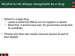 Alcohol is not always recognized as a drug
• Alcohol is a legal drug
• Leads to belief that effects are not negative or severe
• Belief that, if alcohol were bad, the government would limit
its availability
• Parents and other role models consume alcohol as part of
their lifestyle
 
