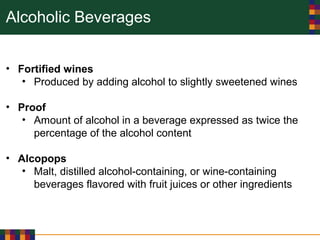 Alcoholic Beverages
• Fortified wines
• Produced by adding alcohol to slightly sweetened wines
• Proof
• Amount of alcohol in a beverage expressed as twice the
percentage of the alcohol content
• Alcopops
• Malt, distilled alcohol-containing, or wine-containing
beverages flavored with fruit juices or other ingredients
 