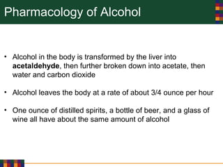 Pharmacology of Alcohol
• Alcohol in the body is transformed by the liver into
acetaldehyde, then further broken down into acetate, then
water and carbon dioxide
• Alcohol leaves the body at a rate of about 3/4 ounce per hour
• One ounce of distilled spirits, a bottle of beer, and a glass of
wine all have about the same amount of alcohol
 