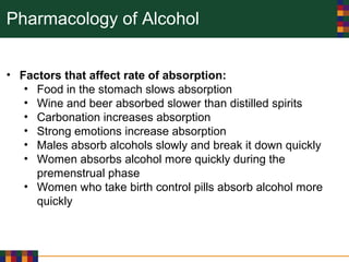 Pharmacology of Alcohol
• Factors that affect rate of absorption:
• Food in the stomach slows absorption
• Wine and beer absorbed slower than distilled spirits
• Carbonation increases absorption
• Strong emotions increase absorption
• Males absorb alcohols slowly and break it down quickly
• Women absorbs alcohol more quickly during the
premenstrual phase
• Women who take birth control pills absorb alcohol more
quickly
 