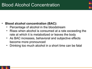 Blood Alcohol Concentration
• Blood alcohol concentration (BAC):
• Percentage of alcohol in the bloodstream
• Rises when alcohol is consumed at a rate exceeding the
rate at which it is metabolized or leaves the body
• As BAC increases, behavioral and subjective effects
become more pronounced
• Drinking too much alcohol in a short time can be fatal
 