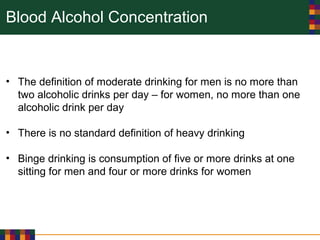 Blood Alcohol Concentration
• The definition of moderate drinking for men is no more than
two alcoholic drinks per day – for women, no more than one
alcoholic drink per day
• There is no standard definition of heavy drinking
• Binge drinking is consumption of five or more drinks at one
sitting for men and four or more drinks for women
 
