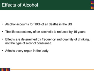 Effects of Alcohol
• Alcohol accounts for 10% of all deaths in the US
• The life expectancy of an alcoholic is reduced by 15 years
• Effects are determined by frequency and quantity of drinking,
not the type of alcohol consumed
• Affects every organ in the body
 