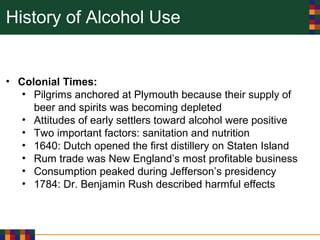 History of Alcohol Use
• Colonial Times:
• Pilgrims anchored at Plymouth because their supply of
beer and spirits was becoming depleted
• Attitudes of early settlers toward alcohol were positive
• Two important factors: sanitation and nutrition
• 1640: Dutch opened the first distillery on Staten Island
• Rum trade was New England’s most profitable business
• Consumption peaked during Jefferson’s presidency
• 1784: Dr. Benjamin Rush described harmful effects
 