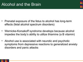 Alcohol and the Brain
• Prenatal exposure of the fetus to alcohol has long-term
effects (fetal alcohol spectrum disorders)
• Wernicke-Korsakoff syndrome develops because alcohol
impedes the body’s ability to utilize thiamine (a B vitamin)
• Alcohol use is associated with neurotic and psychotic
symptoms from depressive reactions to generalized anxiety
disorders and panic attacks
 