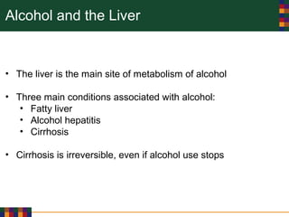 Alcohol and the Liver
• The liver is the main site of metabolism of alcohol
• Three main conditions associated with alcohol:
• Fatty liver
• Alcohol hepatitis
• Cirrhosis
• Cirrhosis is irreversible, even if alcohol use stops
 