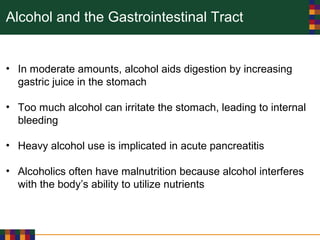 Alcohol and the Gastrointestinal Tract
• In moderate amounts, alcohol aids digestion by increasing
gastric juice in the stomach
• Too much alcohol can irritate the stomach, leading to internal
bleeding
• Heavy alcohol use is implicated in acute pancreatitis
• Alcoholics often have malnutrition because alcohol interferes
with the body’s ability to utilize nutrients
 