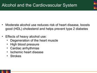 Alcohol and the Cardiovascular System
• Moderate alcohol use reduces risk of heart disease, boosts
good (HDL) cholesterol and helps prevent type 2 diabetes
• Effects of heavy alcohol use:
• Degeneration of the heart muscle
• High blood pressure
• Cardiac arrhythmias
• Ischemic heart disease
• Strokes
 