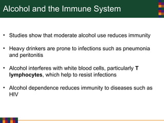 Alcohol and the Immune System
• Studies show that moderate alcohol use reduces immunity
• Heavy drinkers are prone to infections such as pneumonia
and peritonitis
• Alcohol interferes with white blood cells, particularly T
lymphocytes, which help to resist infections
• Alcohol dependence reduces immunity to diseases such as
HIV
 
