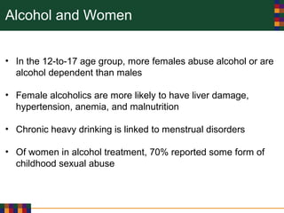 Alcohol and Women
• In the 12-to-17 age group, more females abuse alcohol or are
alcohol dependent than males
• Female alcoholics are more likely to have liver damage,
hypertension, anemia, and malnutrition
• Chronic heavy drinking is linked to menstrual disorders
• Of women in alcohol treatment, 70% reported some form of
childhood sexual abuse
 