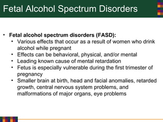 Fetal Alcohol Spectrum Disorders
• Fetal alcohol spectrum disorders (FASD):
• Various effects that occur as a result of women who drink
alcohol while pregnant
• Effects can be behavioral, physical, and/or mental
• Leading known cause of mental retardation
• Fetus is especially vulnerable during the first trimester of
pregnancy
• Smaller brain at birth, head and facial anomalies, retarded
growth, central nervous system problems, and
malformations of major organs, eye problems
 