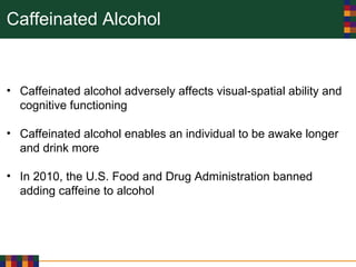 Caffeinated Alcohol
• Caffeinated alcohol adversely affects visual-spatial ability and
cognitive functioning
• Caffeinated alcohol enables an individual to be awake longer
and drink more
• In 2010, the U.S. Food and Drug Administration banned
adding caffeine to alcohol
 