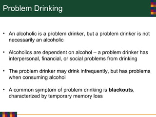 Problem Drinking
• An alcoholic is a problem drinker, but a problem drinker is not
necessarily an alcoholic
• Alcoholics are dependent on alcohol – a problem drinker has
interpersonal, financial, or social problems from drinking
• The problem drinker may drink infrequently, but has problems
when consuming alcohol
• A common symptom of problem drinking is blackouts,
characterized by temporary memory loss
 