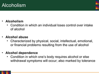 Alcoholism
• Alcoholism
• Condition in which an individual loses control over intake
of alcohol
• Alcohol abuse
• Characterized by physical, social, intellectual, emotional,
or financial problems resulting from the use of alcohol
• Alcohol dependence
• Condition in which one’s body requires alcohol or else
withdrawal symptoms will occur; also marked by tolerance
 