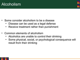Alcoholism
• Some consider alcoholism to be a disease
• Disease can be used as a legal defense
• Receive treatment rather than punishment
• Common elements of alcoholism
• Alcoholics are unable to control their drinking
• Some physical, social, or psychological consequence will
result from their drinking
 