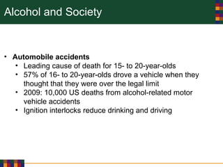 Alcohol and Society
• Automobile accidents
• Leading cause of death for 15- to 20-year-olds
• 57% of 16- to 20-year-olds drove a vehicle when they
thought that they were over the legal limit
• 2009: 10,000 US deaths from alcohol-related motor
vehicle accidents
• Ignition interlocks reduce drinking and driving
 
