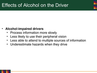 Effects of Alcohol on the Driver
• Alcohol-impaired drivers
• Process information more slowly
• Less likely to use their peripheral vision
• Less able to attend to multiple sources of information
• Underestimate hazards when they drive
 