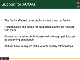 Support for ACOAs
• The family affected by alcoholism is not a normal family
• Responsibility and blame for an alcoholic family do not rest
with them
• Growing up in an alcoholic household, although painful, can
be a learning experience
• ACOAs have to acquire skills to form healthy relationships
 