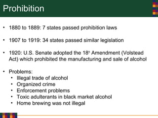 Prohibition
• 1880 to 1889: 7 states passed prohibition laws
• 1907 to 1919: 34 states passed similar legislation
• 1920: U.S. Senate adopted the 18th
Amendment (Volstead
Act) which prohibited the manufacturing and sale of alcohol
• Problems:
• Illegal trade of alcohol
• Organized crime
• Enforcement problems
• Toxic adulterants in black market alcohol
• Home brewing was not illegal
 