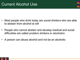 Current Alcohol Use
• Most people who drink today are social drinkers who are able
to abstain from alcohol at will
• People who cannot abstain and develop medical and social
difficulties are called problem drinkers or alcoholics
• A person can abuse alcohol and not be an alcoholic
 