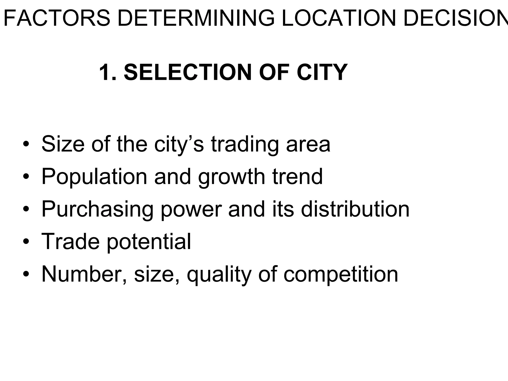 FACTORS DETERMINING LOCATION DECISION
1. SELECTION OF CITY
• Size of the city’s trading area
• Population and growth trend
• Purchasing power and its distribution
• Trade potential
• Number, size, quality of competition
 
