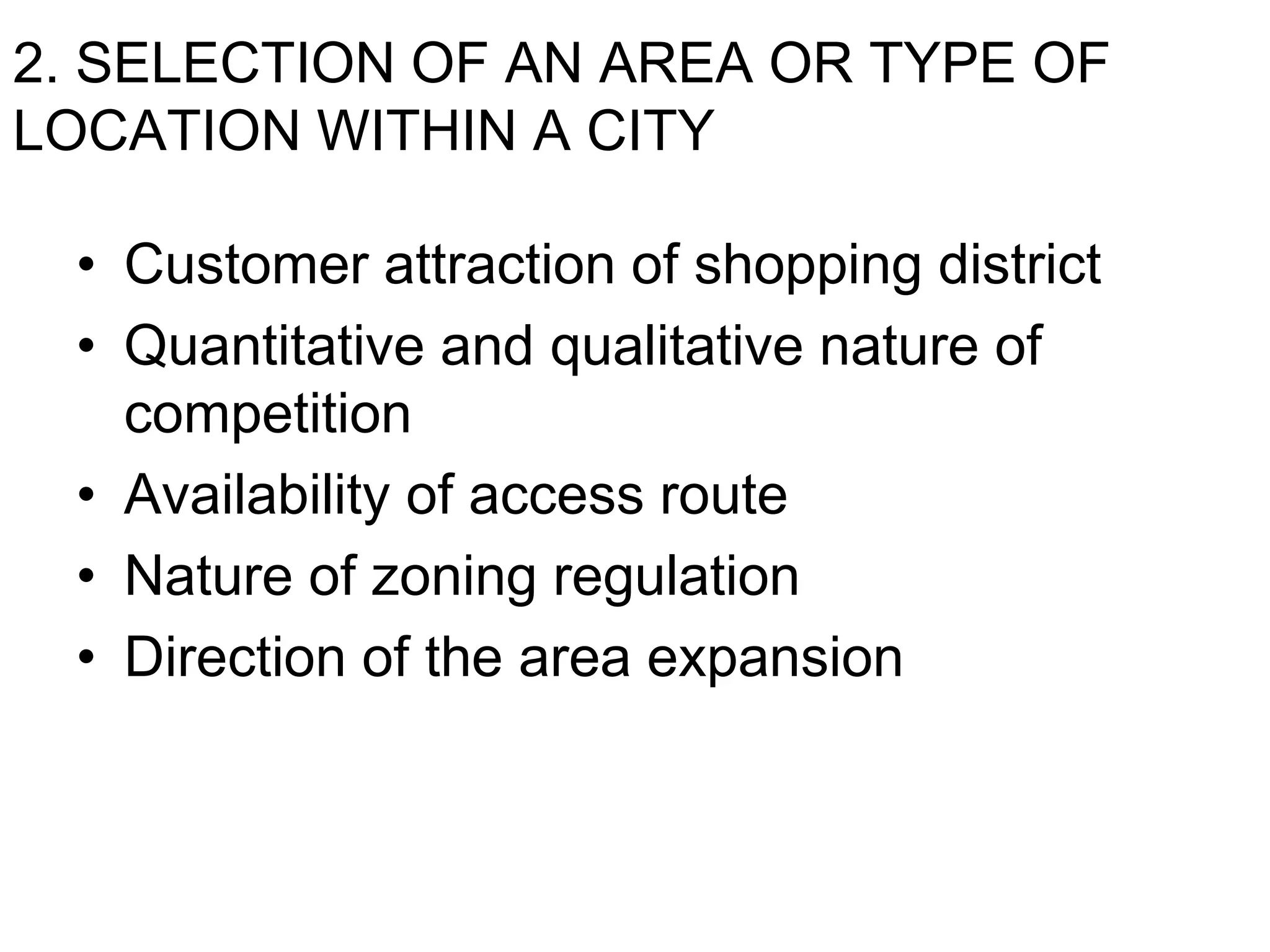 2. SELECTION OF AN AREA OR TYPE OF
LOCATION WITHIN A CITY
• Customer attraction of shopping district
• Quantitative and qualitative nature of
competition
• Availability of access route
• Nature of zoning regulation
• Direction of the area expansion
 