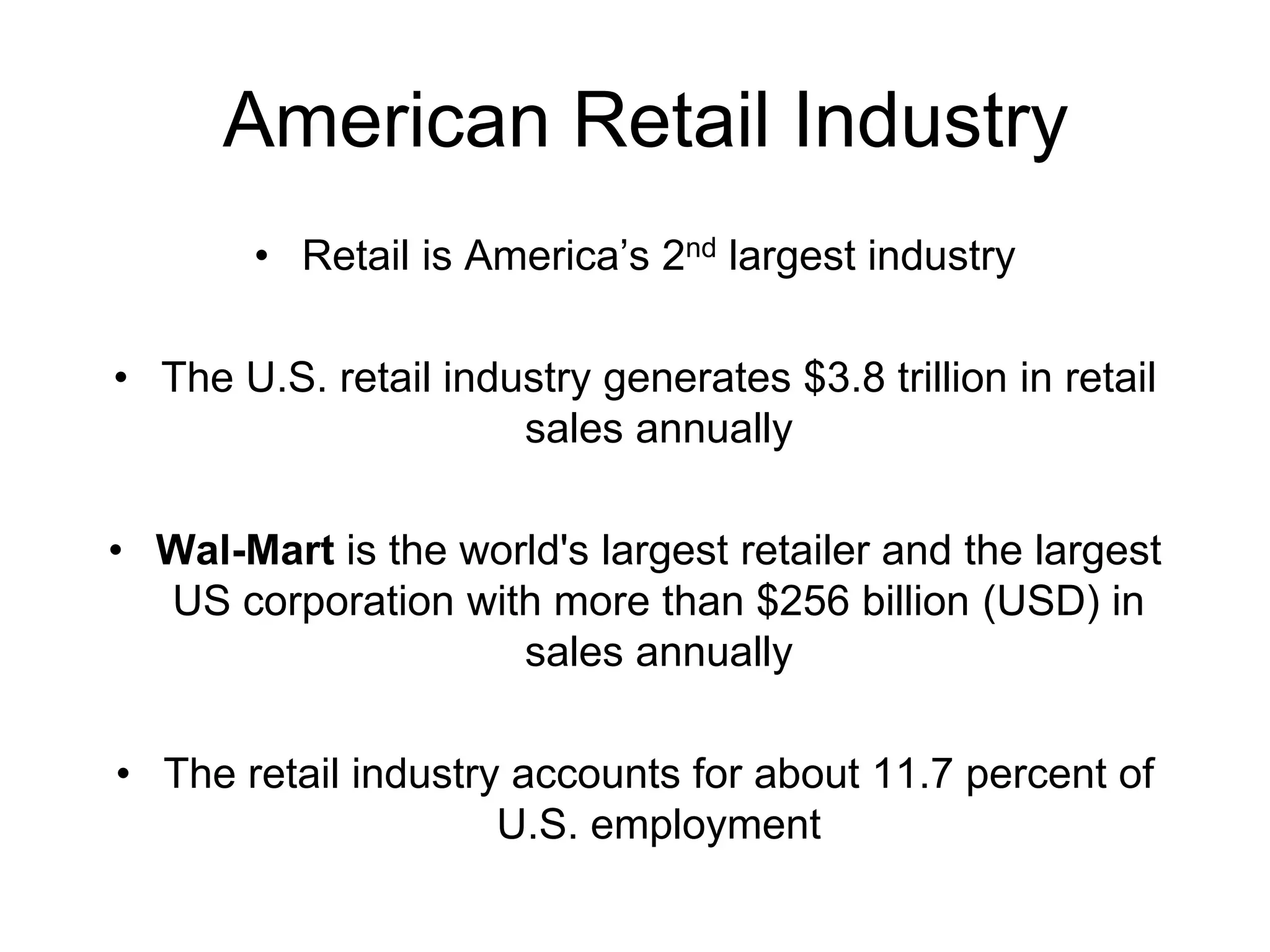 American Retail Industry
• Retail is America’s 2nd largest industry
• The U.S. retail industry generates $3.8 trillion in retail
sales annually
• Wal-Mart is the world's largest retailer and the largest
US corporation with more than $256 billion (USD) in
sales annually
• The retail industry accounts for about 11.7 percent of
U.S. employment
 