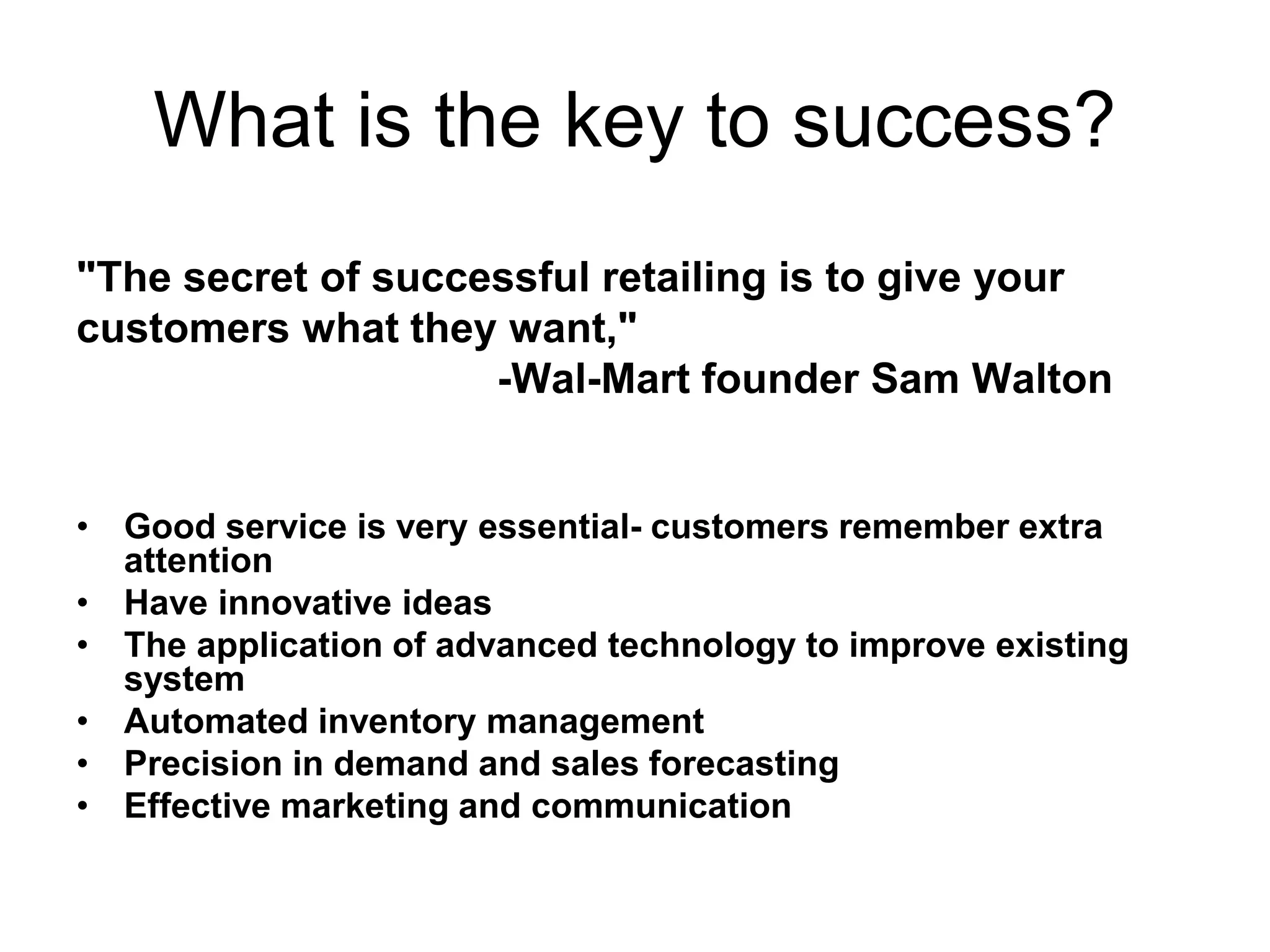 What is the key to success?
"The secret of successful retailing is to give your
customers what they want,"
-Wal-Mart founder Sam Walton
• Good service is very essential- customers remember extra
attention
• Have innovative ideas
• The application of advanced technology to improve existing
system
• Automated inventory management
• Precision in demand and sales forecasting
• Effective marketing and communication
 