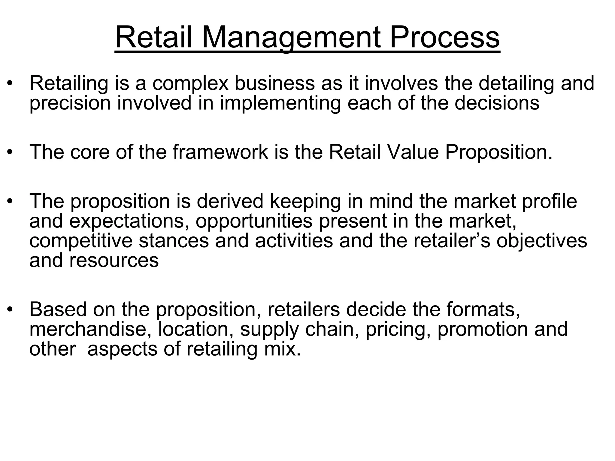 Retail Management Process
• Retailing is a complex business as it involves the detailing and
precision involved in implementing each of the decisions
• The core of the framework is the Retail Value Proposition.
• The proposition is derived keeping in mind the market profile
and expectations, opportunities present in the market,
competitive stances and activities and the retailer’s objectives
and resources
• Based on the proposition, retailers decide the formats,
merchandise, location, supply chain, pricing, promotion and
other aspects of retailing mix.
 