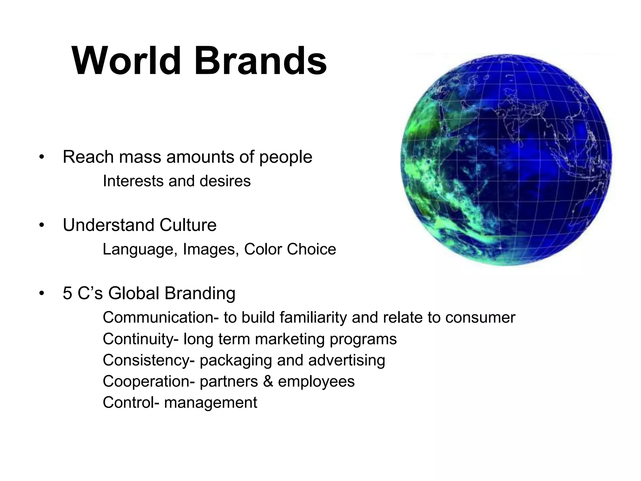 World Brands
• Reach mass amounts of people
Interests and desires
• Understand Culture
Language, Images, Color Choice
• 5 C’s Global Branding
Communication- to build familiarity and relate to consumer
Continuity- long term marketing programs
Consistency- packaging and advertising
Cooperation- partners & employees
Control- management
 