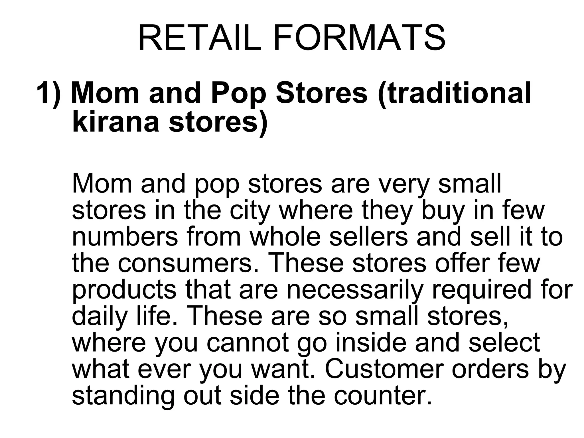 RETAIL FORMATS
1) Mom and Pop Stores (traditional
kirana stores)
Mom and pop stores are very small
stores in the city where they buy in few
numbers from whole sellers and sell it to
the consumers. These stores offer few
products that are necessarily required for
daily life. These are so small stores,
where you cannot go inside and select
what ever you want. Customer orders by
standing out side the counter.
 