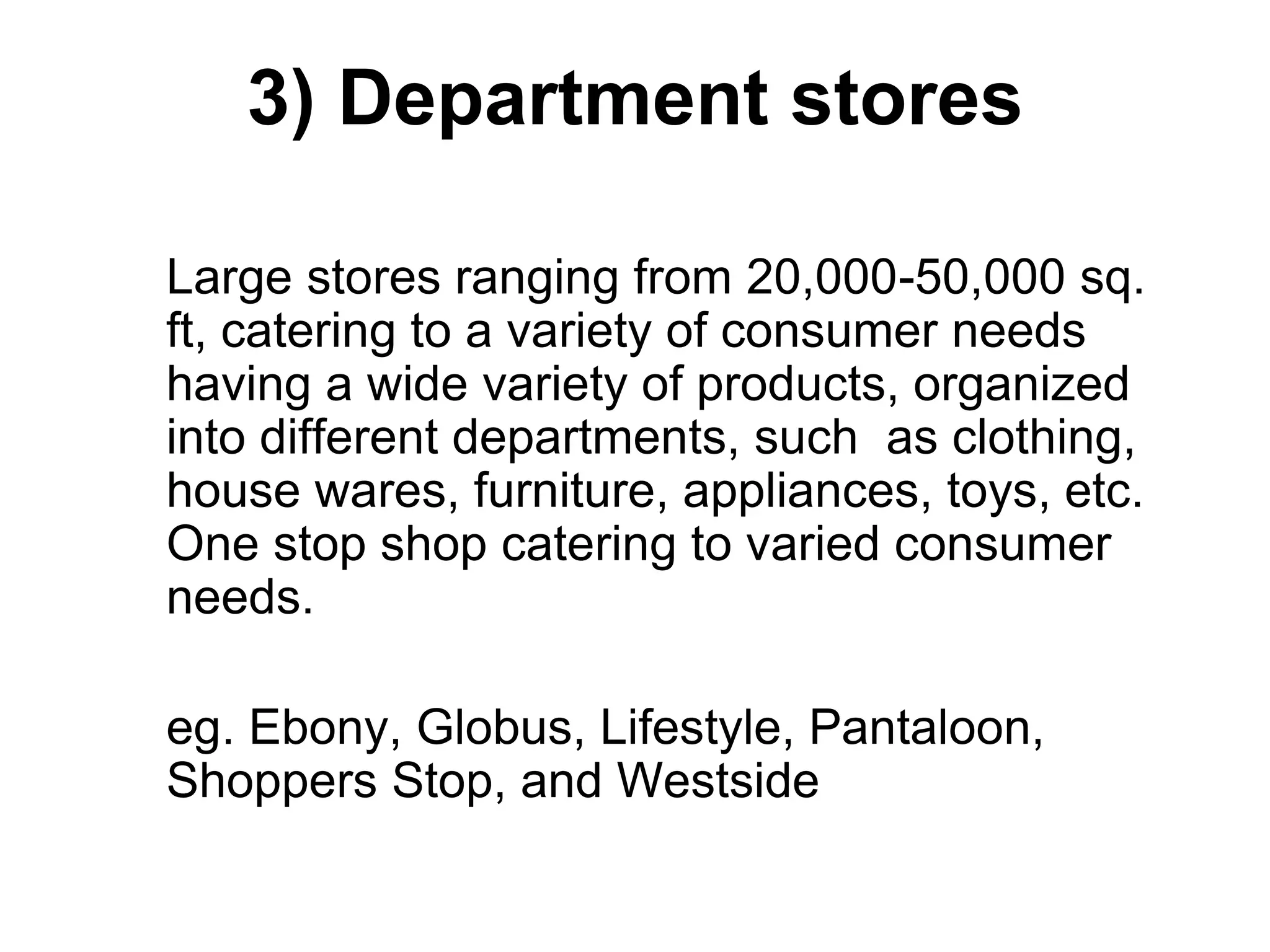 3) Department stores
Large stores ranging from 20,000-50,000 sq.
ft, catering to a variety of consumer needs
having a wide variety of products, organized
into different departments, such as clothing,
house wares, furniture, appliances, toys, etc.
One stop shop catering to varied consumer
needs.
eg. Ebony, Globus, Lifestyle, Pantaloon,
Shoppers Stop, and Westside
 