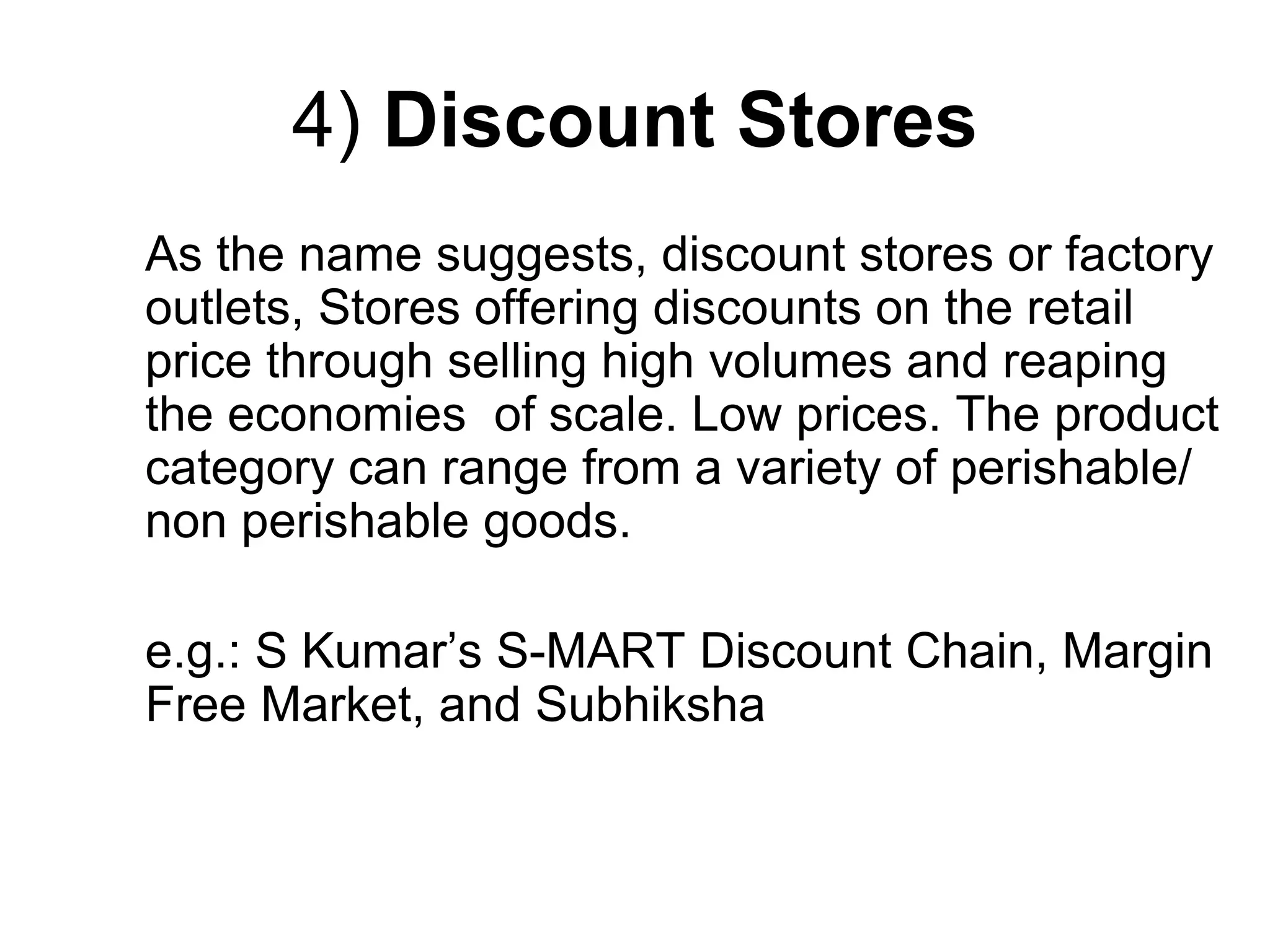 4) Discount Stores
As the name suggests, discount stores or factory
outlets, Stores offering discounts on the retail
price through selling high volumes and reaping
the economies of scale. Low prices. The product
category can range from a variety of perishable/
non perishable goods.
e.g.: S Kumar’s S-MART Discount Chain, Margin
Free Market, and Subhiksha
 