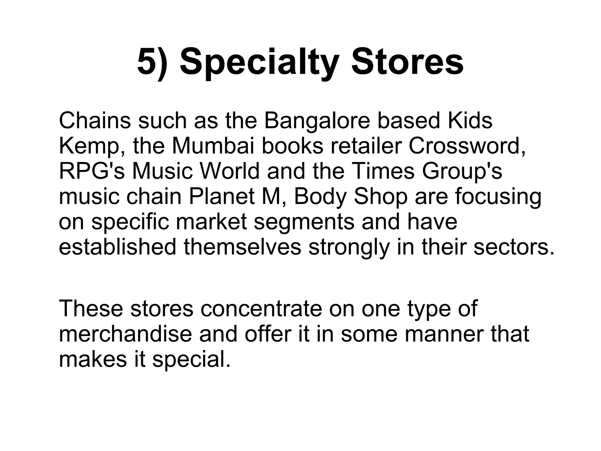 5) Specialty Stores
Chains such as the Bangalore based Kids
Kemp, the Mumbai books retailer Crossword,
RPG's Music World and the Times Group's
music chain Planet M, Body Shop are focusing
on specific market segments and have
established themselves strongly in their sectors.
These stores concentrate on one type of
merchandise and offer it in some manner that
makes it special.
 