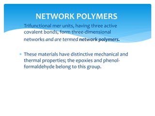  Trifunctional mer units, having three active
covalent bonds, form three-dimensional
networks and are termed network polymers.
 These materials have distinctive mechanical and
thermal properties; the epoxies and phenol-
formaldehyde belong to this group.
NETWORK POLYMERS
 