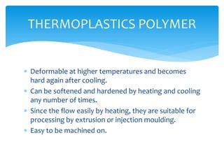  Deformable at higher temperatures and becomes
hard again after cooling.
 Can be softened and hardened by heating and cooling
any number of times.
 Since the flow easily by heating, they are suitable for
processing by extrusion or injection moulding.
 Easy to be machined on.
THERMOPLASTICS POLYMER
 