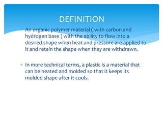  An organic polymer material ( with carbon and
hydrogen base ) with the ability to flow into a
desired shape when heat and pressure are applied to
it and retain the shape when they are withdrawn.
 In more technical terms, a plastic is a material that
can be heated and molded so that it keeps its
molded shape after it cools.
DEFINITION
 