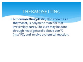 A thermosetting plastic, also known as a
thermoset, is polymeric material that
irreversibly cures. The cure may be done
through heat (generally above 200 °C
(392 °F)), and involve a chemical reaction.
THERMOSETTING
 