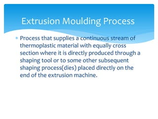  Process that supplies a continuous stream of
thermoplastic material with equally cross
section where it is directly produced through a
shaping tool or to some other subsequent
shaping process(dies) placed directly on the
end of the extrusion machine.
Extrusion Moulding Process
 